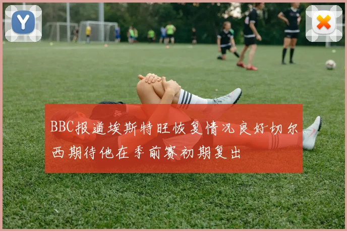 BBC报道埃斯特旺恢复情况良好切尔西期待他在季前赛初期复出