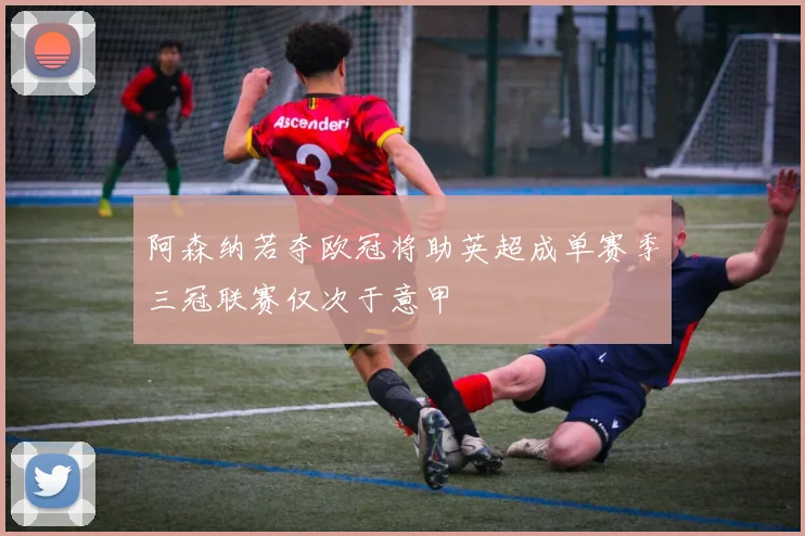 阿森纳若夺欧冠将助英超成单赛季三冠联赛仅次于意甲
