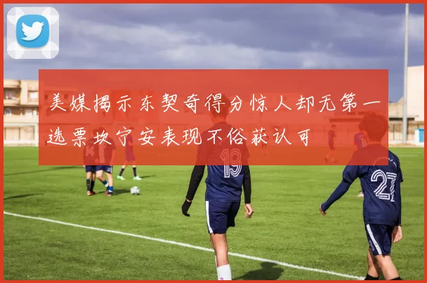 美媒揭示东契奇得分惊人却无第一选票坎宁安表现不俗获认可