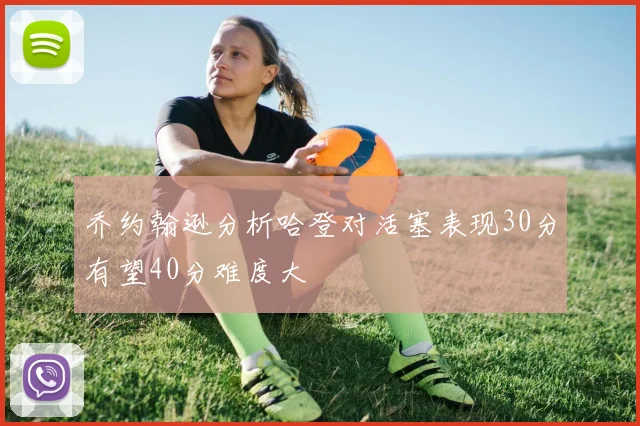 乔约翰逊分析哈登对活塞表现30分有望40分难度大