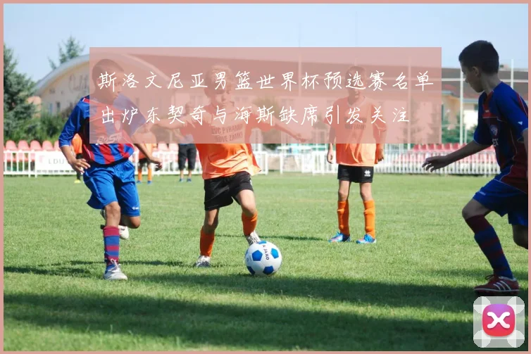 斯洛文尼亚男篮世界杯预选赛名单出炉东契奇与海斯缺席引发关注