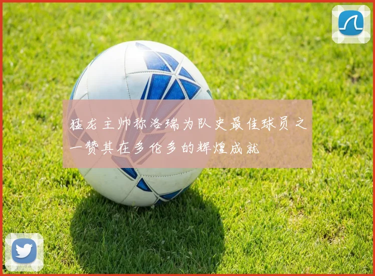 猛龙主帅称洛瑞为队史最佳球员之一赞其在多伦多的辉煌成就