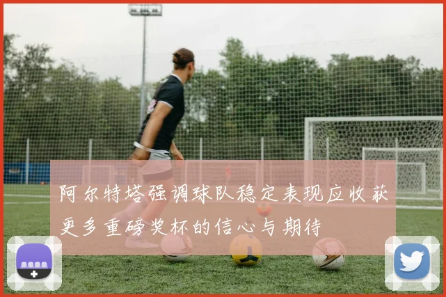阿尔特塔强调球队稳定表现应收获更多重磅奖杯的信心与期待