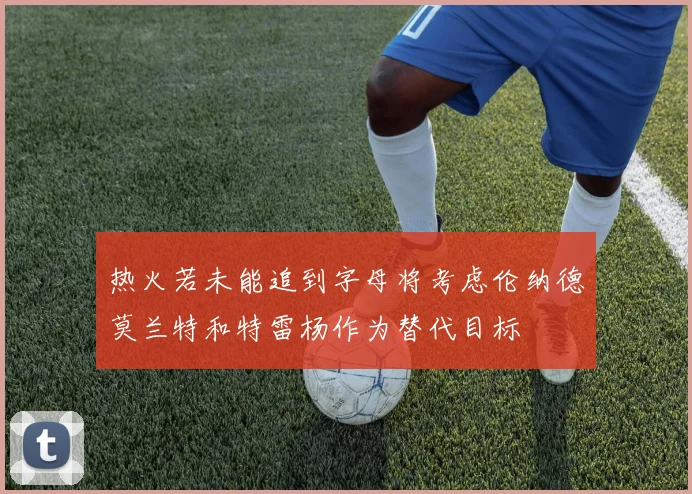 热火若未能追到字母将考虑伦纳德莫兰特和特雷杨作为替代目标