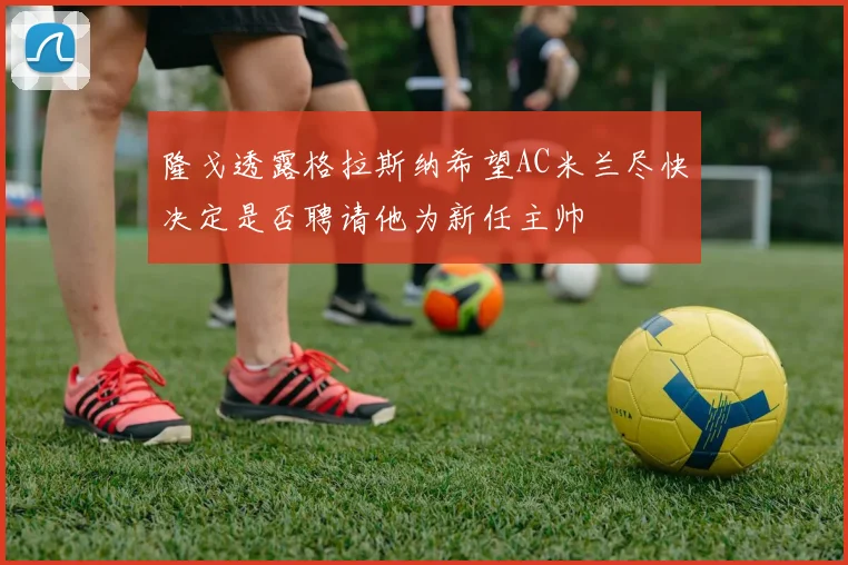 隆戈透露格拉斯纳希望AC米兰尽快决定是否聘请他为新任主帅