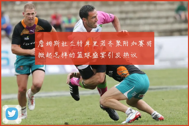 詹姆斯杜兰特库里若齐聚附加赛将掀起怎样的篮球盛宴引发热议