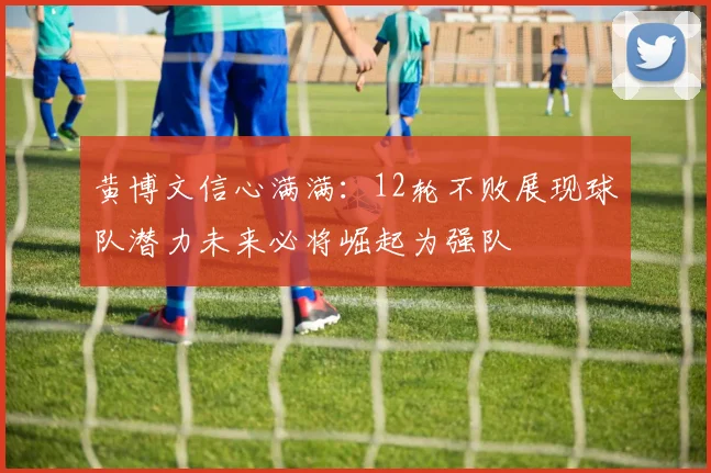 黄博文信心满满:12轮不败展现球队潜力未来必将崛起为强队