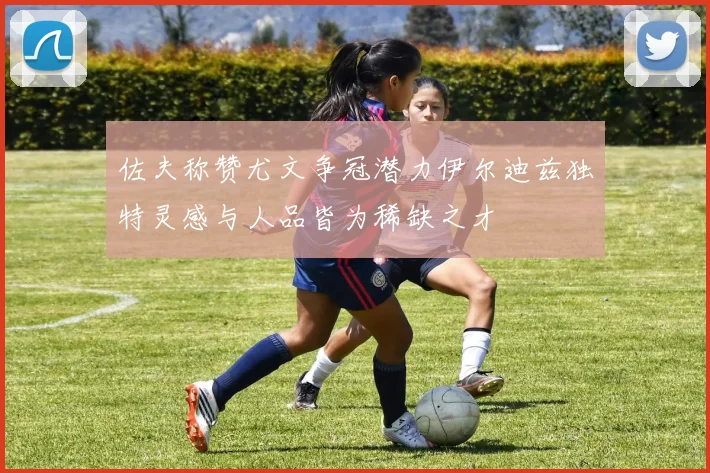 佐夫称赞尤文争冠潜力伊尔迪兹独特灵感与人品皆为稀缺之才