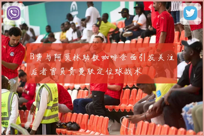 B费与阿莫林助教咖啡会面引发关注后者曾负责曼联定位球战术