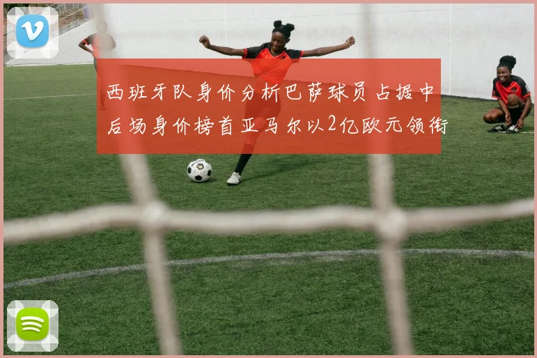 西班牙队身价分析巴萨球员占据中后场身价榜首亚马尔以2亿欧元领衔