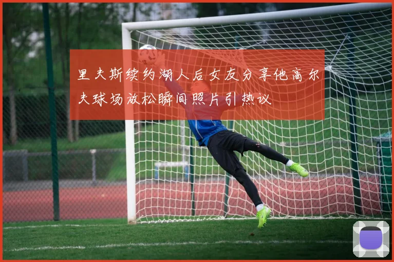 里夫斯续约湖人后女友分享他高尔夫球场放松瞬间照片引热议