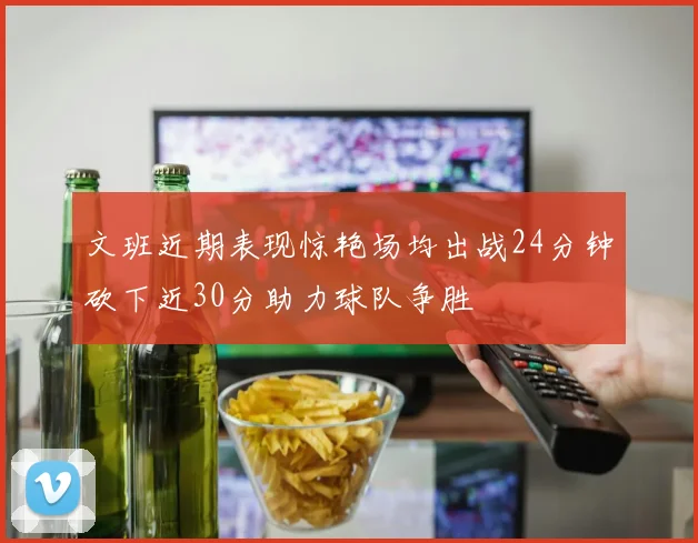 文班近期表现惊艳场均出战24分钟砍下近30分助力球队争胜