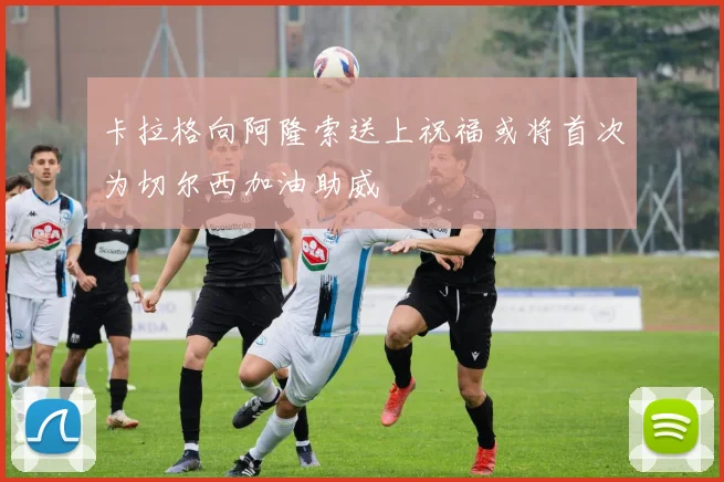 卡拉格向阿隆索送上祝福或将首次为切尔西加油助威