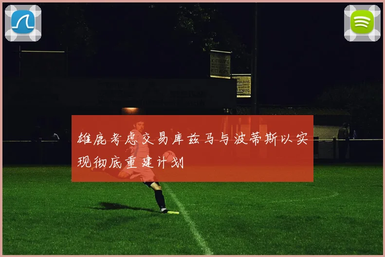雄鹿考虑交易库兹马与波蒂斯以实现彻底重建计划