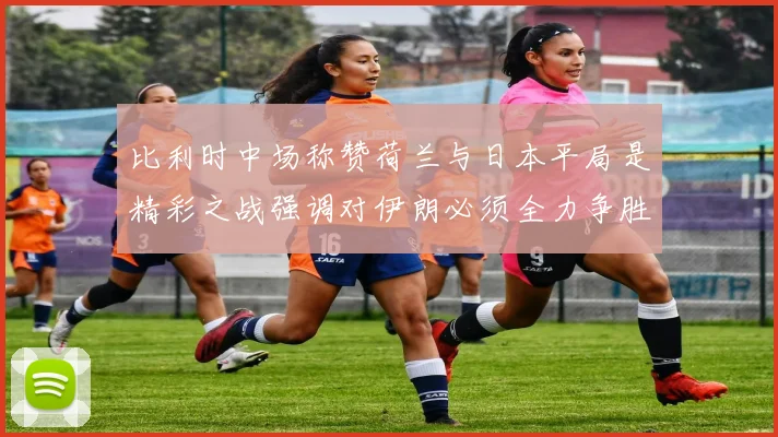 比利时中场称赞荷兰与日本平局是精彩之战强调对伊朗必须全力争胜