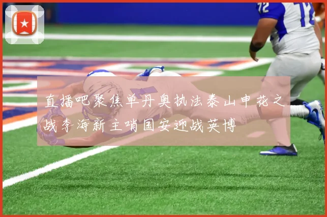 直播吧聚焦单丹奥执法泰山申花之战李海新主哨国安迎战英博