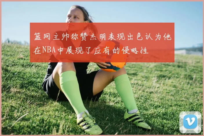 篮网主帅称赞杰明表现出色认为他在NBA中展现了应有的侵略性